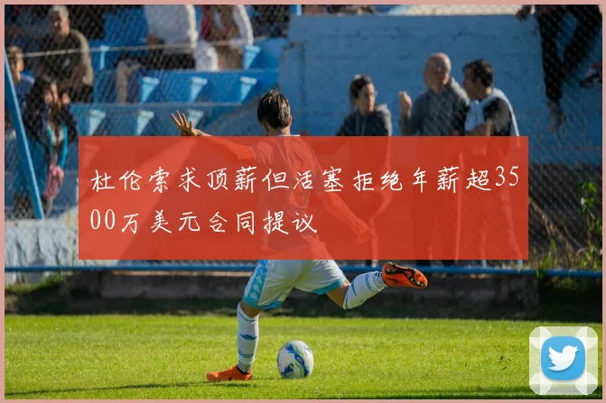 杜伦索求顶薪但活塞拒绝年薪超3500万美元合同提议