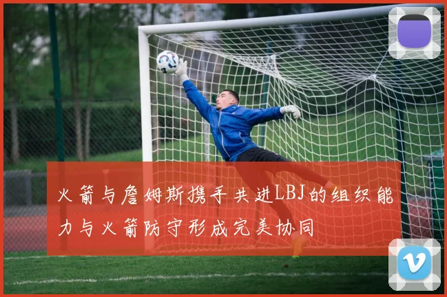 火箭与詹姆斯携手共进LBJ的组织能力与火箭防守形成完美协同