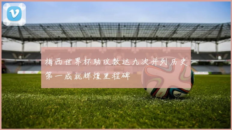 梅西世界杯助攻数达九次并列历史第一成就辉煌里程碑
