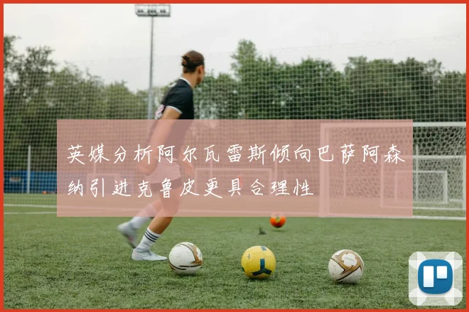 英媒分析阿尔瓦雷斯倾向巴萨阿森纳引进克鲁皮更具合理性