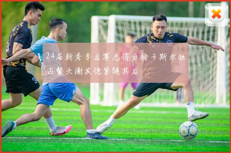 24届新秀季后赛总得分榜卡斯尔独占鳌头谢泼德紧随其后